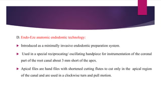 D. Endo-Eze anatomic endodontic technology:
 Introduced as a minimally invasive endodontic preparation system.
 Used in a special reciprocating/ oscillating handpiece for instrumentation of the coronal
part of the root canal about 3 mm short of the apex.
 Apical files are hand files with shortened cutting flutes to cut only in the apical region
of the canal and are used in a clockwise turn and pull motion.
 