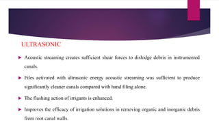  Acoustic streaming creates sufficient shear forces to dislodge debris in instrumented
canals.
 Files activated with ultrasonic energy acoustic streaming was sufficient to produce
significantly cleaner canals compared with hand filing alone.
 The flushing action of irrigants is enhanced.
 Improves the efficacy of irrigation solutions in removing organic and inorganic debris
from root canal walls.
ULTRASONIC
 