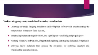  Utilizing advanced imaging modalities and computer software for understanding the
complexities of the root canal system,
 employing increased magnification, and lighting for visualizing the pulpal space
 working with new instruments, irrigants for cleaning and shaping the canal system and
 applying newer materials that increase the prognosis for restoring structure and
retaining the natural dentition.
Various stepping stone to minimal invasive endodontics-
 