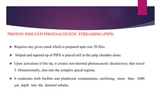  Requires any given canal which is prepared upto size 20 files.
 Striped and tapered tip of PIPS is placed still in the pulp chamber alone.
 Upon activation of the tip, it creates non-thermal photoacoustic shockwaves, that travel
3 -Dimensionally, also into the complex apical regions.
 It eradicates both biofilm and planktonic contaminates, sterilizing more than 1000
μm depth into the dentinal tubules.
PHOTON INDUCED PHOTOACOUSTIC STREAMING (PIPS)
 