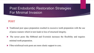 Post Endodontic Restoration Strategies
For Minimal Invasion
 Traditional post space preparation resulted in excessive tooth preparation with the use
of peeso reamers which in turn leads to loss of structural integrity.
 The newer posts like Ribbond and Everstick increases the flexibility and requires
minimal tooth preparation.
 Fibre-reinforced resin posts are more elastic support to core.
POST
 
