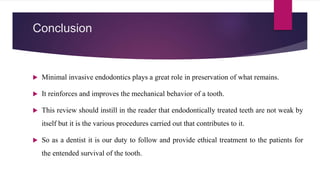 Conclusion
 Minimal invasive endodontics plays a great role in preservation of what remains.
 It reinforces and improves the mechanical behavior of a tooth.
 This review should instill in the reader that endodontically treated teeth are not weak by
itself but it is the various procedures carried out that contributes to it.
 So as a dentist it is our duty to follow and provide ethical treatment to the patients for
the entended survival of the tooth.
 