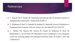 References
 1. Tang W, Wu Y, Smales RJ. Identifying and reducing risks for potential fractures in
endodontically treated teeth. J Endod 2010;36:609-17.
 2. Mukherjee P, Patel A, Chandak M, Kashikar R. Minimally Invasive Endodontics a
Promising Future Concept: A Review Article. Int J Sci Stud 2017;5(1):245-251.
 3. Wolters WJ, Duncan HF, Tomson PL, Karim IE, McKenna G, Dorri M,
Stangvaltaite L, van der Sluis LW. Minimally invasive endodontics: a new diagnostic
system for assessing pulpitis and subsequent treatment needs. Int Endod J. 2017 Sep
1;50(9):825-9.
 