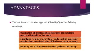 ADVANTAGES
 The less invasive treatment approach (‘Endolight’)has the following
advantages:
Preservation of immunological functions and retaining
structural integrity of the tooth.
Simplifying treatment procedures and avoiding treatment
complications associated with difficult root canal anatomy.
Reducing cost and inconvenience for patients and society.
 