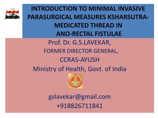 INTRODUCTION TO MINIMAL INVASIVE
PARASURGICAL MEASURES KSHARSUTRA-
MEDICATED THREAD IN
ANO-RECTAL FISTULAE
Prof. Dr. G.S.LAVEKAR,
FORMER DIRECTOR GENERAL,
CCRAS-AYUSH
Ministry of Health, Govt. of India
gslavekar@gmail.com
+918826711841
 