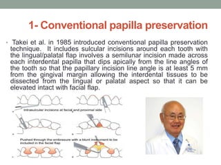 1- Conventional papilla preservation
• Takei et al. in 1985 introduced conventional papilla preservation
technique. It includes sulcular incisions around each tooth with
the lingual/palatal flap involves a semilunar incision made across
each interdental papilla that dips apically from the line angles of
the tooth so that the papillary incision line angle is at least 5 mm
from the gingival margin allowing the interdental tissues to be
dissected from the lingual or palatal aspect so that it can be
elevated intact with facial flap.
 