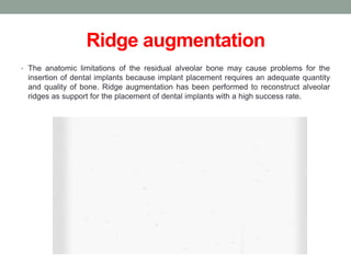 Ridge augmentation
• The anatomic limitations of the residual alveolar bone may cause problems for the
insertion of dental implants because implant placement requires an adequate quantity
and quality of bone. Ridge augmentation has been performed to reconstruct alveolar
ridges as support for the placement of dental implants with a high success rate.
 