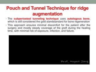Pouch and Tunnel Technique for ridge
augmentation
• The subperiosteal tunneling technique uses autologous bone,
which is still considered the gold standstandard for bone regeneration
• This approach ensures minimal discomfort for the patient after the
surgery and mostly steady coverage of the graft during the healing
time, with minimal risk of exposure, infection, and failure.
 
