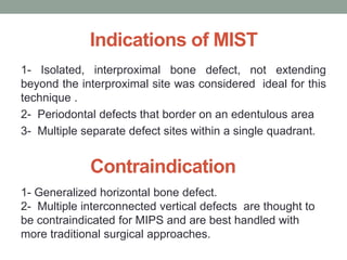 Indications of MIST
1- Isolated, interproximal bone defect, not extending
beyond the interproximal site was considered ideal for this
technique .
2- Periodontal defects that border on an edentulous area
3- Multiple separate defect sites within a single quadrant.
1- Generalized horizontal bone defect.
2- Multiple interconnected vertical defects are thought to
be contraindicated for MIPS and are best handled with
more traditional surgical approaches.
Contraindication
 