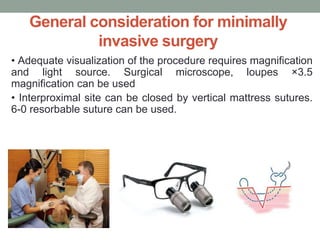 General consideration for minimally
invasive surgery
• Adequate visualization of the procedure requires magnification
and light source. Surgical microscope, loupes ×3.5
magnification can be used
• Interproximal site can be closed by vertical mattress sutures.
6-0 resorbable suture can be used.
 
