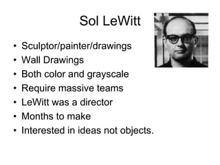 Sol LeWitt
•   Sculptor/painter/drawings
•   Wall Drawings
•   Both color and grayscale
•   Require massive teams
•   LeWitt was a director
•   Months to make
•   Interested in ideas not objects.
 