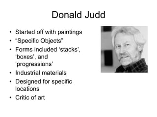 Donald Judd
• Started off with paintings
• “Specific Objects”
• Forms included „stacks‟,
  „boxes‟, and
  „progressions‟
• Industrial materials
• Designed for specific
  locations
• Critic of art
 