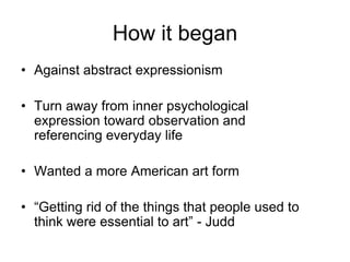 How it began
• Against abstract expressionism

• Turn away from inner psychological
  expression toward observation and
  referencing everyday life

• Wanted a more American art form

• “Getting rid of the things that people used to
  think were essential to art” - Judd
 
