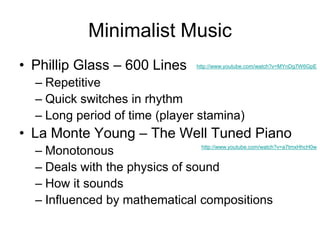 Minimalist Music
• Phillip Glass – 600 Lines                http://www.youtube.com/watch?v=MYnDg7W6GpE


  – Repetitive
  – Quick switches in rhythm
  – Long period of time (player stamina)
• La Monte Young – The Well Tuned Piano
  – Monotonous                  http://www.youtube.com/watch?v=a7tmxHhcH0w



  – Deals with the physics of sound
  – How it sounds
  – Influenced by mathematical compositions
 
