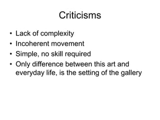Criticisms
•   Lack of complexity
•   Incoherent movement
•   Simple, no skill required
•   Only difference between this art and
    everyday life, is the setting of the gallery
 