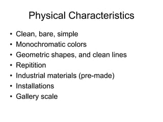 Physical Characteristics
•   Clean, bare, simple
•   Monochromatic colors
•   Geometric shapes, and clean lines
•   Repitition
•   Industrial materials (pre-made)
•   Installations
•   Gallery scale
 