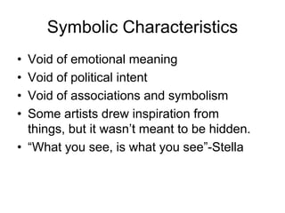 Symbolic Characteristics
• Void of emotional meaning
• Void of political intent
• Void of associations and symbolism
• Some artists drew inspiration from
  things, but it wasn‟t meant to be hidden.
• “What you see, is what you see”-Stella
 