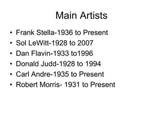 Main Artists
•   Frank Stella-1936 to Present
•   Sol LeWitt-1928 to 2007
•   Dan Flavin-1933 to1996
•   Donald Judd-1928 to 1994
•   Carl Andre-1935 to Present
•   Robert Morris- 1931 to Present
 