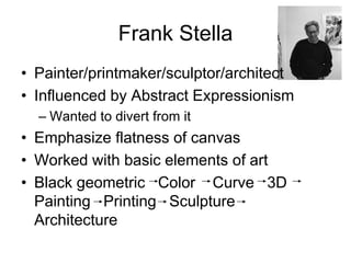 Frank Stella
• Painter/printmaker/sculptor/architect
• Influenced by Abstract Expressionism
  – Wanted to divert from it
• Emphasize flatness of canvas
• Worked with basic elements of art
• Black geometric Color Curve 3D
  Painting Printing Sculpture
  Architecture
 