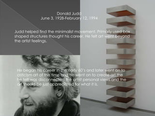 Donald Judd
June 3, 1928-February 12, 1994
Judd helped find the minimalist movement. Primarly used box
shaped structures thought his career. He felt art went beyond
the artist feelings.
He began his career in the early 60’s and later went on to
criticism art of the time and he went on to create art the
he felt was disconnected the artist personal views and the
art should be just appreciated for what it is.
 