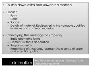 • To strip down extra and unwanted material.
• Focus :
– Form
– Light
– Space
– Details of material: Rediscovering the valuable qualities
in simple and common materials
• Conveying the message of simplicity:
– Basic geometric forms
– Elements without decoration
– Simple materials
– Repetitions of structures, representing a sense of order
and essential quality.
minimalism
Architecture and space : Concept and
design management
 