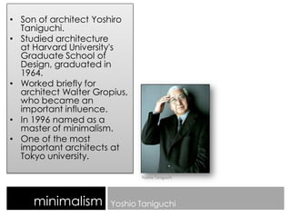 • Son of architect Yoshiro
Taniguchi.
• Studied architecture
at Harvard University's
Graduate School of
Design, graduated in
1964.
• Worked briefly for
architect Walter Gropius,
who became an
important influence.
• In 1996 named as a
master of minimalism.
• One of the most
important architects at
Tokyo university.
minimalism Yoshio Taniguchi
Yoshio Taniguchi
 