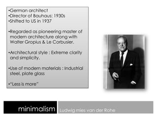 minimalism Ludwig mies van der Rohe
•German architect
•Director of Bauhaus: 1930s
•Shifted to US in 1937
•Regarded as pioneering master of
modern architecture along with
Walter Gropius & Le Corbusier.
•Architectural style : Extreme clarity
and simplicity.
•Use of modern materials : Industrial
steel, plate glass
•“Less is more”
 