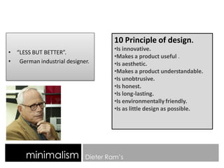 minimalism Dieter Ram’s
• “LESS BUT BETTER”.
• German industrial designer.
10 Principle of design.
•Is innovative.
•Makes a product useful .
•Is aesthetic.
•Makes a product understandable.
•Is unobtrusive.
•Is honest.
•Is long-lasting.
•Is environmentally friendly.
•Is as little design as possible.
 