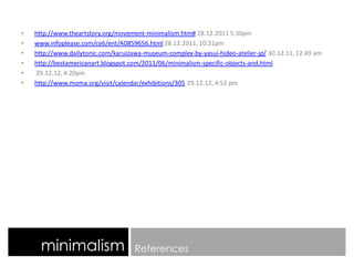 minimalism References
• http://www.theartstory.org/movement-minimalism.htm# 28.12.2011 5:30pm
• www.infoplease.com/ce6/ent/A0859656.html 28.12.2011, 10:21pm
• http://www.dailytonic.com/karuizawa-museum-complex-by-yasui-hideo-atelier-jp/ 30.12.11, 12:49 am
• http://bestamericanart.blogspot.com/2011/06/minimalism-specific-objects-and.html
• 29.12.12, 4:20pm
• http://www.moma.org/visit/calendar/exhibitions/305 29.12.12, 4:52 pm
 