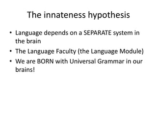 The innateness hypothesis
• Language depends on a SEPARATE system in
the brain
• The Language Faculty (the Language Module)
• We are BORN with Universal Grammar in our
brains!
 