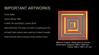 IMPORTANT ARTWORKS
Frank Stella
Hyena Stomp 1962
© ARS, NY and DACS, London 2018
Self-referential: This does not refer to anything but the
art itself. Dark colours were used but it doesn’t exactly
mean that the artist is trying to show sombre mood.
Medium: Copper, Alkyd paint on canvas
Dimensions: Support 1956 x 1956 mm
Frame 1982 x 1981 x 91 mm
 