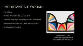 IMPORTANT ARTWORKS
Frank Stella
© ARS, NY and DACS, London 2018
It has this edgy style of painting which is minimalism
Can be seen and the colors used are bright colors
And black for the outline.
Hagmatana III, 1967
Fluorescent acrylic on canvas
120 × 180 in; 304.8 × 457.2 cm
 