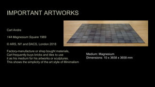 IMPORTANT ARTWORKS
Carl Andre
144 Magnesium Square 1969
© ARS, NY and DACS, London 2018
Factory-manufacture or shop bought materials,
Carl frequently buys bricks and tiles to use
it as his medium for his artworks or sculptures.
This shows the simplicity of the art style of Minimalism
Medium: Magnesium
Dimensions: 10 x 3658 x 3658 mm
 