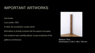 IMPORTANT ARTWORKS
Carl Andre
Last Ladder 1959
© ARS, NY and DACS, London 2018
Minimalism is directly involved with the space it occupies.
this sculpture was carefully placed to give emphasis of the
gallery’s architecture. Medium: Pine
Dimensions: 2140 x 156 x 156 mm
 