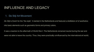 INFLUENCE AND LEGACY
1. De Stijl Art Movement
De Stijl is Dutch for the “the style”. It started in the Netherlands and featured a distillation of of aesthetics
into basic elements such as geometric forms and primary colors.
It was a reaction to the aftermath of World War I. The Netherlands remained neutral during the war and
were not able to leave the country. Thus, they were practically uninfluenced by the international art world.
 