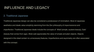 INFLUENCE AND LEGACY
2. Traditional Japanese
Traditional Japanese design can also be considered a predecessor of minimalism. Most of Japanese
aesthetics and ideals value simplicity stemming from the Zen philosophy of impermanence and
imperfection. Traditional Japanese ideals include the concepts of Wabi (simple, austere beauty), Sabi
(beauty that comes from age). Wabi-sabi appreciates the value of simple and plain objects. Objects
designed in this ideal contain no unnecessary features. Imperfections and asymmetry are often associated
with this concept.
 