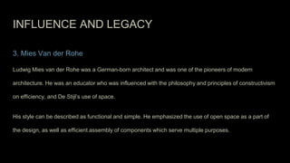 INFLUENCE AND LEGACY
3. Mies Van der Rohe
Ludwig Mies van der Rohe was a German-born architect and was one of the pioneers of modern
architecture. He was an educator who was influenced with the philosophy and principles of constructivism
on efficiency, and De Stijl’s use of space.
His style can be described as functional and simple. He emphasized the use of open space as a part of
the design, as well as efficient assembly of components which serve multiple purposes.
 