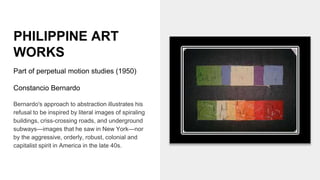 PHILIPPINE ART
WORKS
Part of perpetual motion studies (1950)
Constancio Bernardo
Bernardo's approach to abstraction illustrates his
refusal to be inspired by literal images of spiraling
buildings, criss-crossing roads, and underground
subways—images that he saw in New York—nor
by the aggressive, orderly, robust, colonial and
capitalist spirit in America in the late 40s.
 