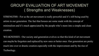 GROUP EVALUATION OF ART MOVEMENT
( Strengths and Weaknesses)
STRENGTHS - For us the art movement is really powerful and it’s still being used by
artists in our generation. The fact that houses are some made with the concept of
minimalism and it’s much appreciated by the people who’s more into a simple and clean
creation.
WEAKNESSES - Our society and generation evolves so that this kind of art movement
can maybe be forgotten and replaced by new ones or better ones. Our generation are pretty
much into over or drastic creation especially with the improvement and by the rise of
Technology.
 