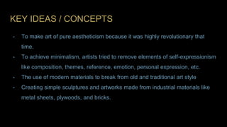 KEY IDEAS / CONCEPTS
- To make art of pure aestheticism because it was highly revolutionary that
time.
- To achieve minimalism, artists tried to remove elements of self-expressionism
like composition, themes, reference, emotion, personal expression, etc.
- The use of modern materials to break from old and traditional art style
- Creating simple sculptures and artworks made from industrial materials like
metal sheets, plywoods, and bricks.
 