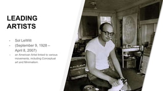 LEADING
ARTISTS
- Sol LeWitt
- (September 9, 1928 –
April 8, 2007)
- an American Artist linked to various
movements, including Conceptual
art and Minimalism.
 