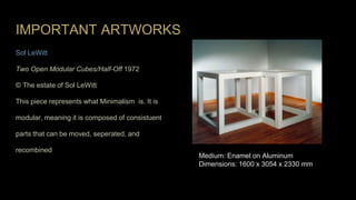 IMPORTANT ARTWORKS
Sol LeWitt
Two Open Modular Cubes/Half-Off 1972
© The estate of Sol LeWitt
This piece represents what Minimalism is. It is
modular, meaning it is composed of consistuent
parts that can be moved, seperated, and
recombined
Medium: Enamel on Aluminum
Dimensions: 1600 x 3054 x 2330 mm
 