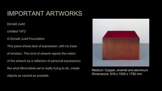 IMPORTANT ARTWORKS
Donald Judd
Untitled 1972
© Donald Judd Foundation
This piece shows lack of expression, with no trace
of emotion. This kind of artwork rejects the notion
of the artwork as a reflection of personal expressions
like what Minimalists we’re really trying to do, create
objects as neutral as possible.
Medium: Copper, enamel and aluminum
Dimensions: 916 x 1555 x 1782 mm
 