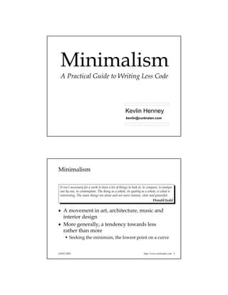 Minimalism
A Practical Guide to Writing Less Code
kevlin@curbralan.com
Kevlin Henney
JAOO 2002 http://www.curbralan.com 2
Minimalism
• A movement in art, architecture, music and
interior design
• More generally, a tendency towards less
rather than more
Seeking the minimum, the lowest point on a curve
It isn't necessary for a work to have a lot of things to look at, to compare, to analyse
one by one, to contemplate. The thing as a whole, its quality as a whole, is what is
interesting. The main things are alone and are more intense, clear and powerful.
Donald Judd
 