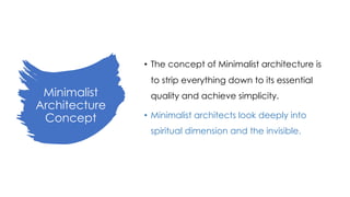 Minimalist
Architecture
Concept
• The concept of Minimalist architecture is
to strip everything down to its essential
quality and achieve simplicity.
• Minimalist architects look deeply into
spiritual dimension and the invisible.
 