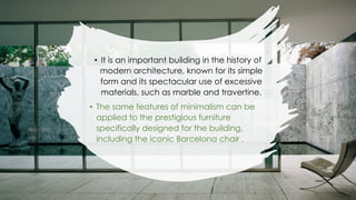 • It is an important building in the history of
modern architecture, known for its simple
form and its spectacular use of excessive
materials, such as marble and travertine.
• The same features of minimalism can be
applied to the prestigious furniture
specifically designed for the building,
including the iconic Barcelona chair .
 