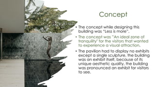 Concept
• The concept while designing this
building was “Less is more”.
• The concept was ”An ideal zone of
tranquility" for the visitors that wanted
to experience a visual attraction.
• The pavilion had to display no exhibits
except a single sculpture, the building
was an exhibit itself, because of its
unique aesthetic quality, the building
was pronounced an exhibit for visitors
to see.
 