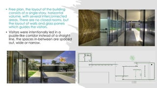 • Free plan, the layout of the building
consists of a single-story, horizontal
volume, with several interconnected
areas. There are no closed rooms, but
the layout of walls and glass panels
which guides the visitors.
• Visitors were intentionally led in a
puzzle-like corridor instead of a straight
line, the spaces in-between are spaced
out, wide or narrow.
 