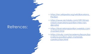 Refrences:
• https://en.wikipedia.org/wiki/Barcelona_
Pavilion
• https://www.archdaily.com/109135/ad-
classics-barcelona-pavilion-mies-van-
der-rohe
• https://barcelonapavilion.weebly.com
/context.html
• https://study.com/academy/lesson/ba
rcelona-pavilion-plan-materials-
construction.html
 