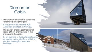Diamanten
Cabin
• The Diamanten cabin is called the
“Diamond” in Norwegian.
• It was built in 2019 by the A38
Arkitekter architect, in Norway.
• This design challenges traditional
ideas of how architecture in the
mountains should be.
• Its an exercise in the juxta-positioning
of modern minimalist form with the
ancient Norwegian wooden
buildings.
 